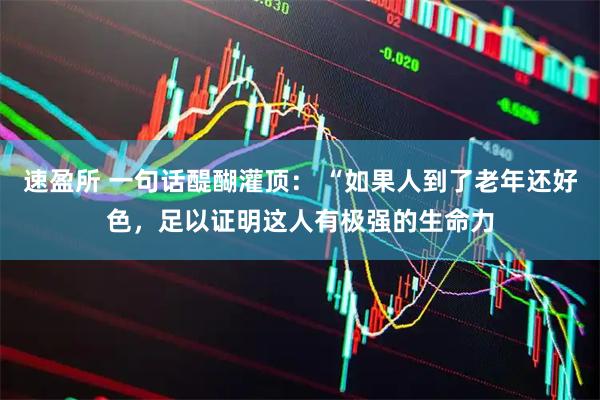 速盈所 一句话醍醐灌顶： “如果人到了老年还好色，足以证明这人有极强的生命力