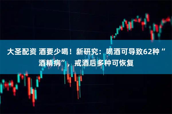 大圣配资 酒要少喝！新研究：喝酒可导致62种“酒精病”，戒酒后多种可恢复