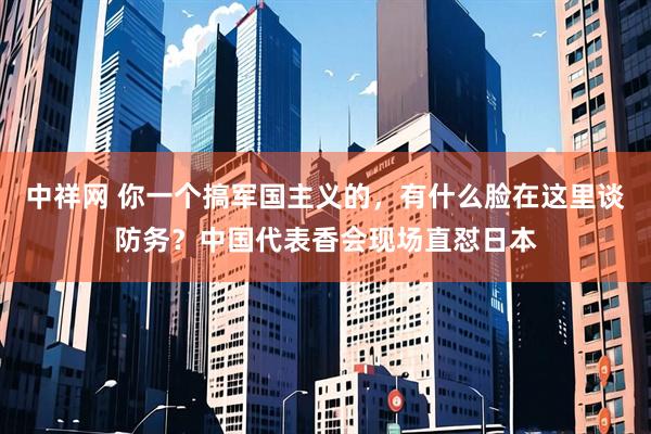 中祥网 你一个搞军国主义的，有什么脸在这里谈防务？中国代表香会现场直怼日本