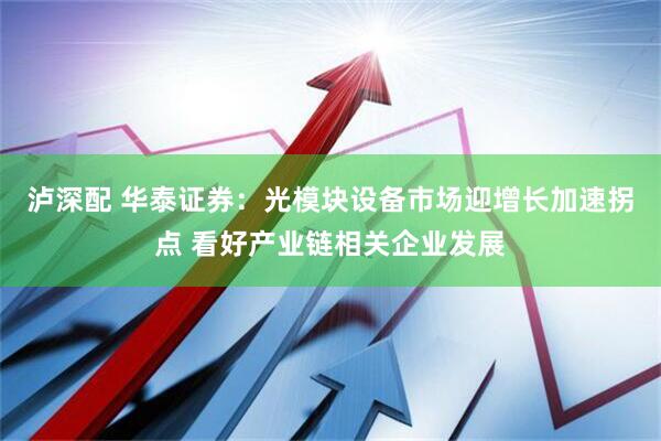 泸深配 华泰证券：光模块设备市场迎增长加速拐点 看好产业链相关企业发展