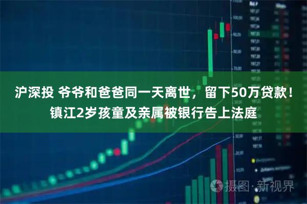 沪深投 爷爷和爸爸同一天离世，留下50万贷款！镇江2岁孩童及亲属被银行告上法庭