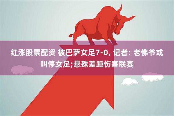 红涨股票配资 被巴萨女足7-0, 记者: 老佛爷或叫停女足;悬殊差距伤害联赛