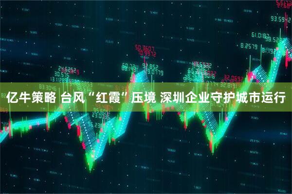 亿牛策略 台风“红霞”压境 深圳企业守护城市运行