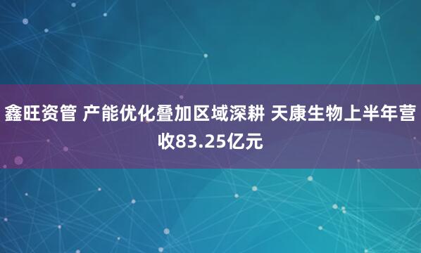 鑫旺资管 产能优化叠加区域深耕 天康生物上半年营收83.25亿元