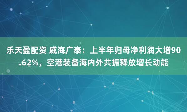 乐天盈配资 威海广泰：上半年归母净利润大增90.62%，空港装备海内外共振释放增长动能